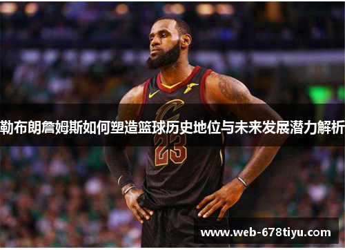 勒布朗詹姆斯如何塑造篮球历史地位与未来发展潜力解析