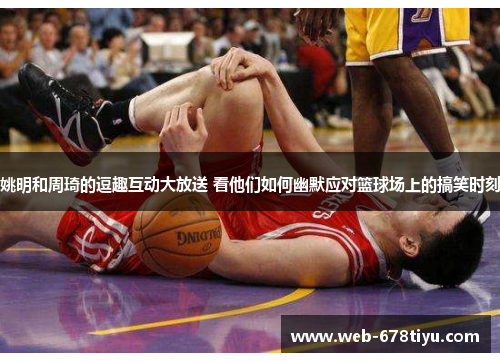 姚明和周琦的逗趣互动大放送 看他们如何幽默应对篮球场上的搞笑时刻