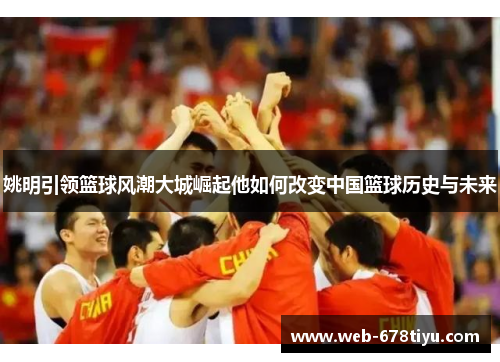 姚明引领篮球风潮大城崛起他如何改变中国篮球历史与未来