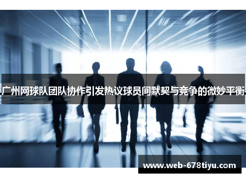 广州网球队团队协作引发热议球员间默契与竞争的微妙平衡