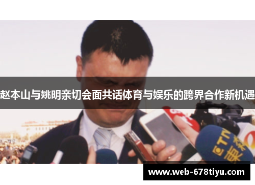 赵本山与姚明亲切会面共话体育与娱乐的跨界合作新机遇
